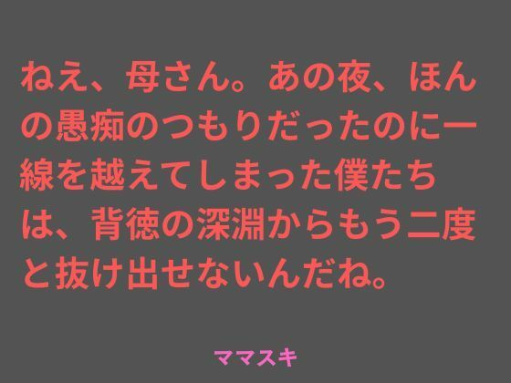 ねえ、母さん。あの夜、ほんの愚痴のつもりだったのに一線を越えてしまった僕たちは、背徳の深淵からもう二度と抜け出せないんだね。 (同人誌)