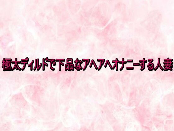 極太ディルドで下品なアヘアへオナニーする人妻 (同人誌)